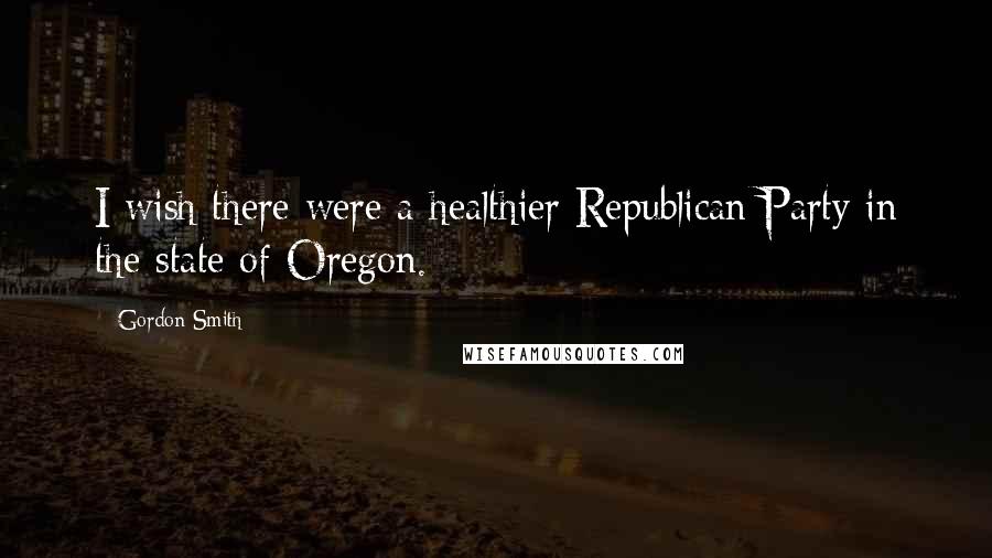 Gordon Smith Quotes: I wish there were a healthier Republican Party in the state of Oregon.