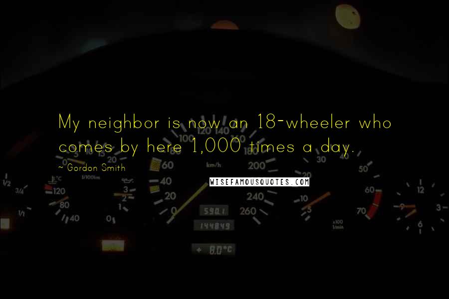 Gordon Smith Quotes: My neighbor is now an 18-wheeler who comes by here 1,000 times a day.