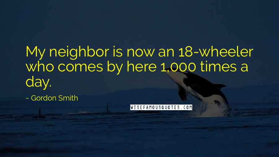 Gordon Smith Quotes: My neighbor is now an 18-wheeler who comes by here 1,000 times a day.