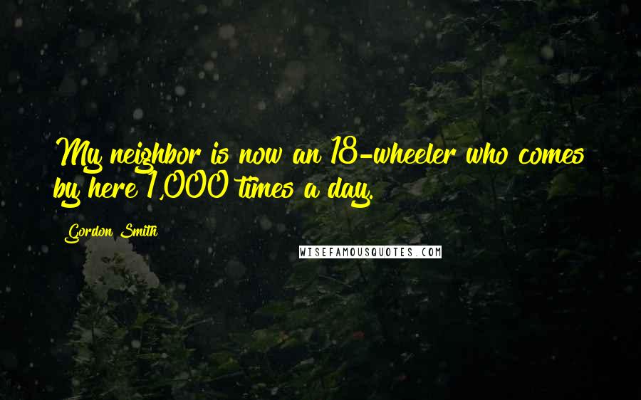 Gordon Smith Quotes: My neighbor is now an 18-wheeler who comes by here 1,000 times a day.