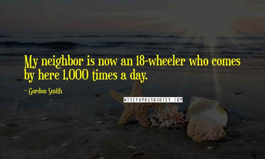 Gordon Smith Quotes: My neighbor is now an 18-wheeler who comes by here 1,000 times a day.