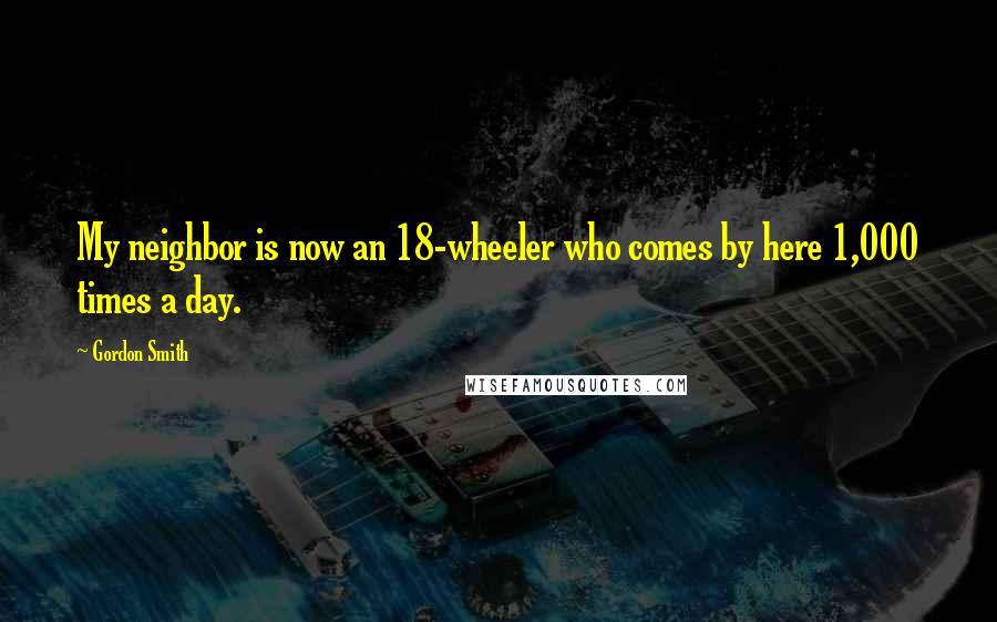 Gordon Smith Quotes: My neighbor is now an 18-wheeler who comes by here 1,000 times a day.