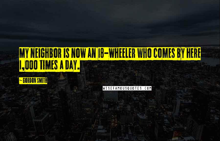 Gordon Smith Quotes: My neighbor is now an 18-wheeler who comes by here 1,000 times a day.