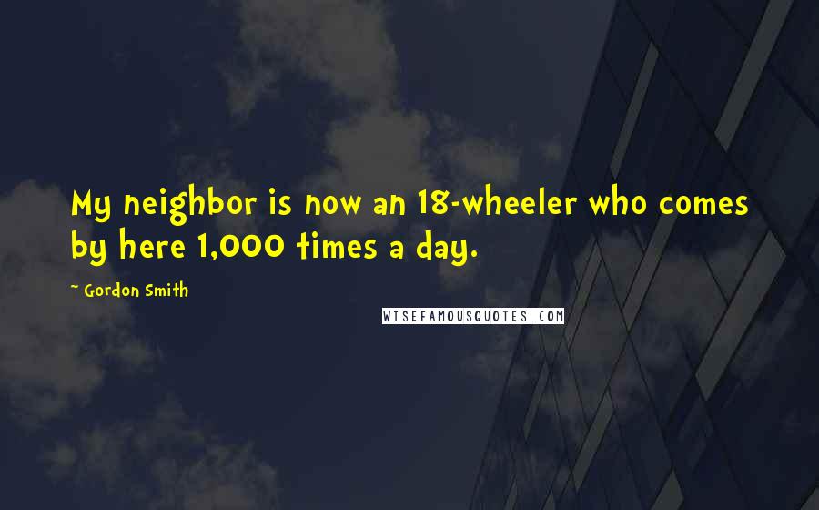 Gordon Smith Quotes: My neighbor is now an 18-wheeler who comes by here 1,000 times a day.