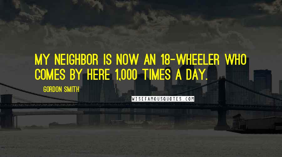 Gordon Smith Quotes: My neighbor is now an 18-wheeler who comes by here 1,000 times a day.