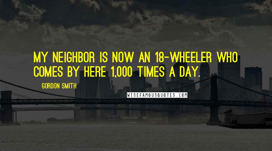 Gordon Smith Quotes: My neighbor is now an 18-wheeler who comes by here 1,000 times a day.