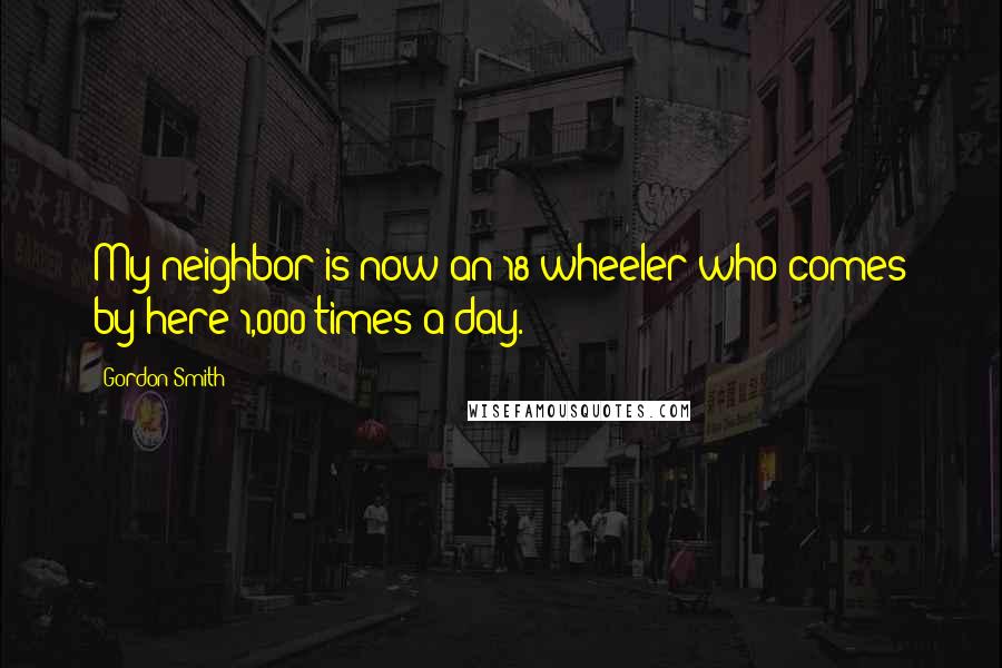 Gordon Smith Quotes: My neighbor is now an 18-wheeler who comes by here 1,000 times a day.