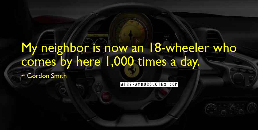 Gordon Smith Quotes: My neighbor is now an 18-wheeler who comes by here 1,000 times a day.