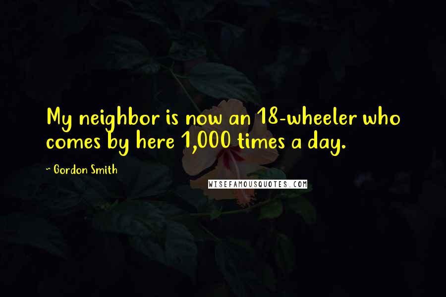 Gordon Smith Quotes: My neighbor is now an 18-wheeler who comes by here 1,000 times a day.