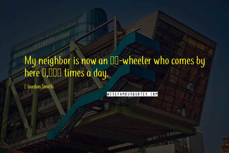 Gordon Smith Quotes: My neighbor is now an 18-wheeler who comes by here 1,000 times a day.