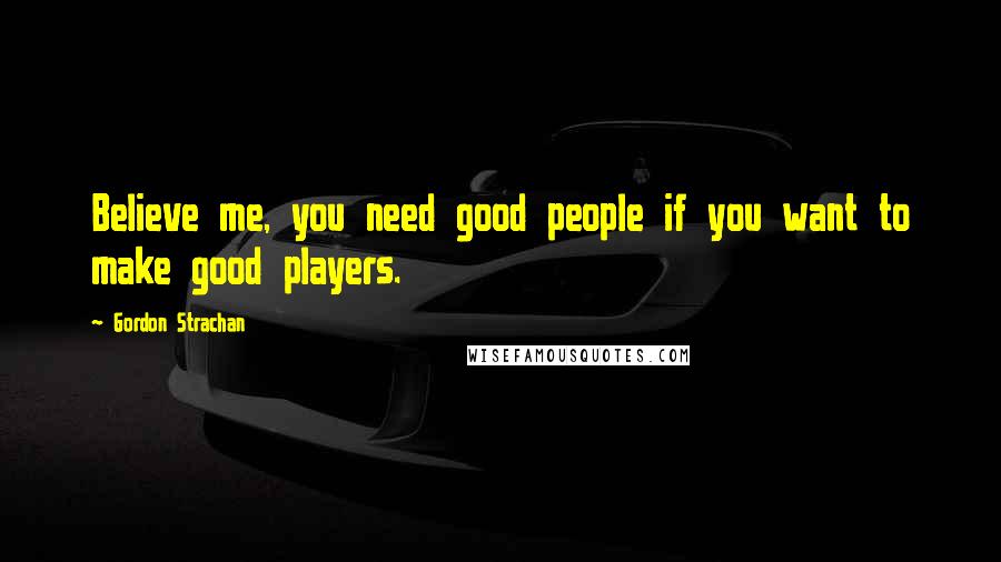 Gordon Strachan Quotes: Believe me, you need good people if you want to make good players.