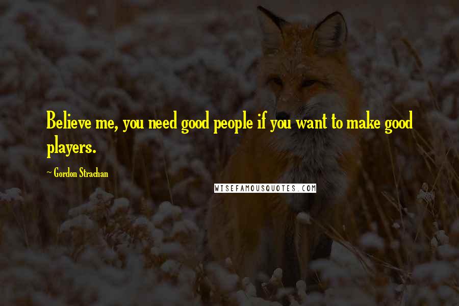 Gordon Strachan Quotes: Believe me, you need good people if you want to make good players.