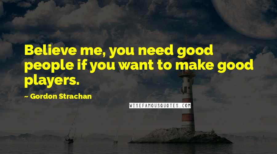 Gordon Strachan Quotes: Believe me, you need good people if you want to make good players.