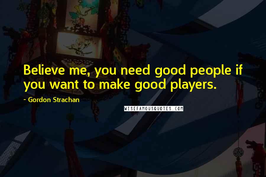 Gordon Strachan Quotes: Believe me, you need good people if you want to make good players.