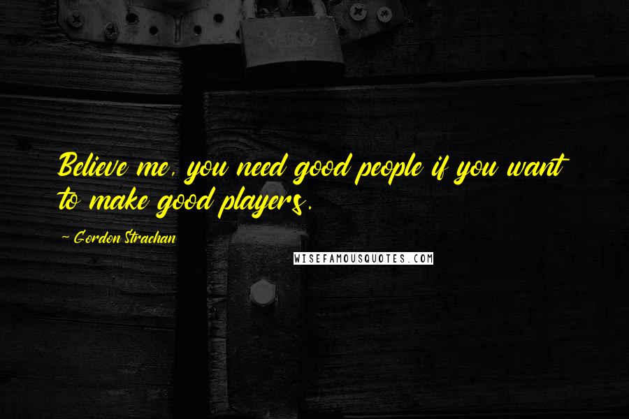 Gordon Strachan Quotes: Believe me, you need good people if you want to make good players.