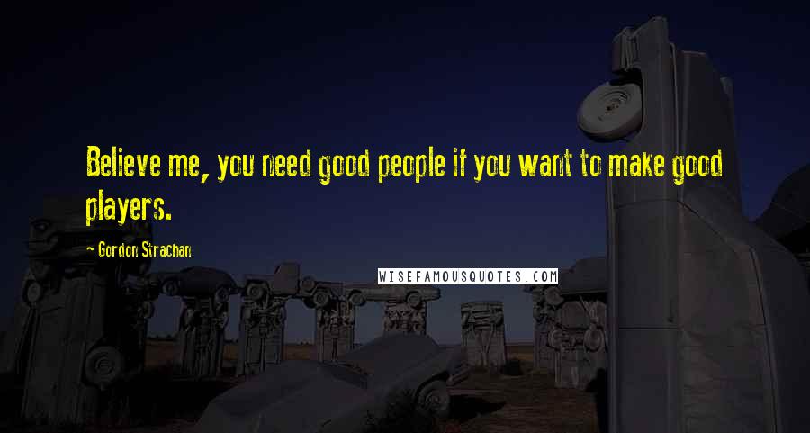 Gordon Strachan Quotes: Believe me, you need good people if you want to make good players.