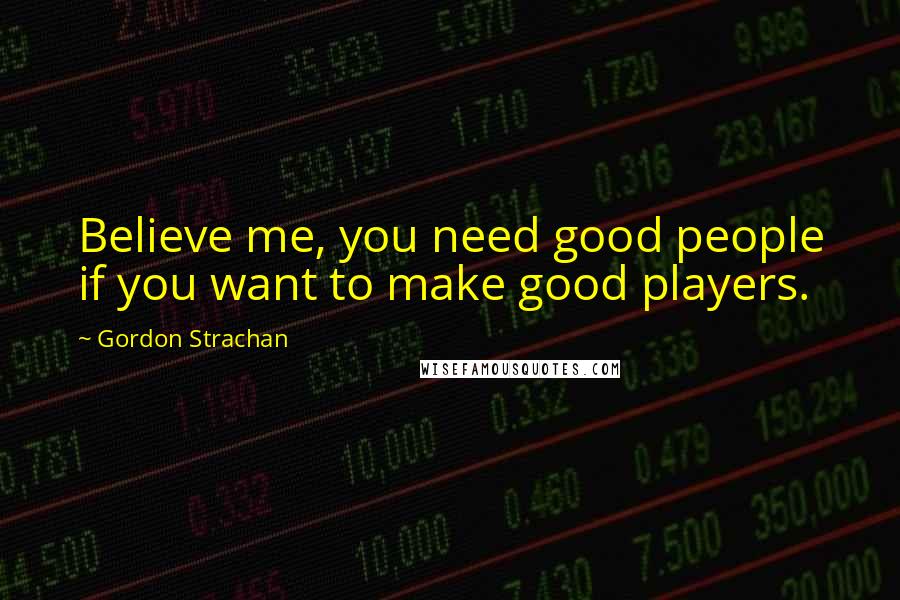 Gordon Strachan Quotes: Believe me, you need good people if you want to make good players.