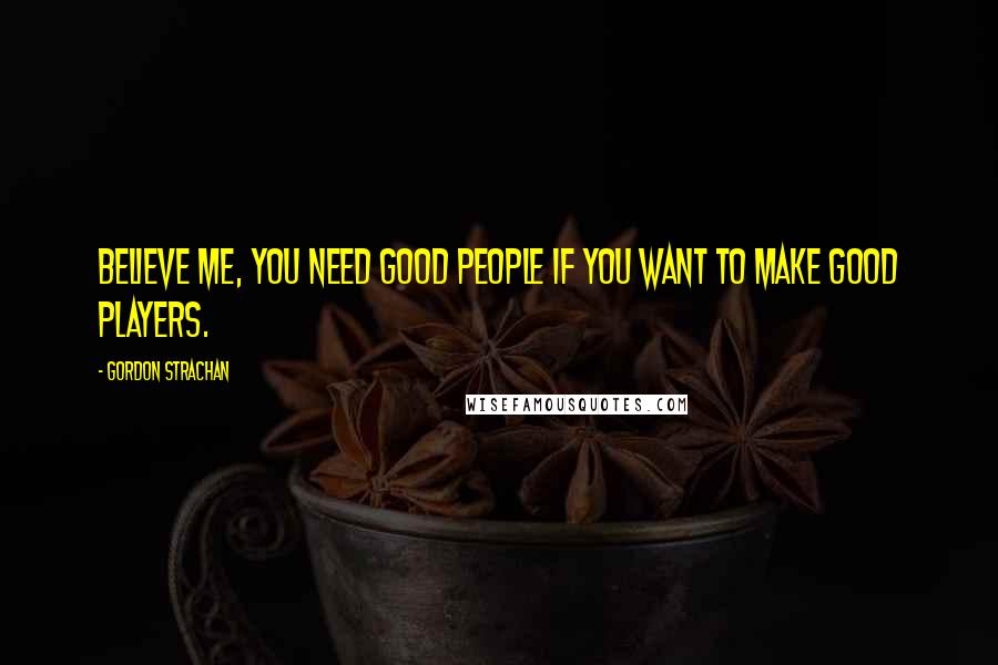 Gordon Strachan Quotes: Believe me, you need good people if you want to make good players.