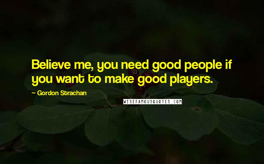 Gordon Strachan Quotes: Believe me, you need good people if you want to make good players.