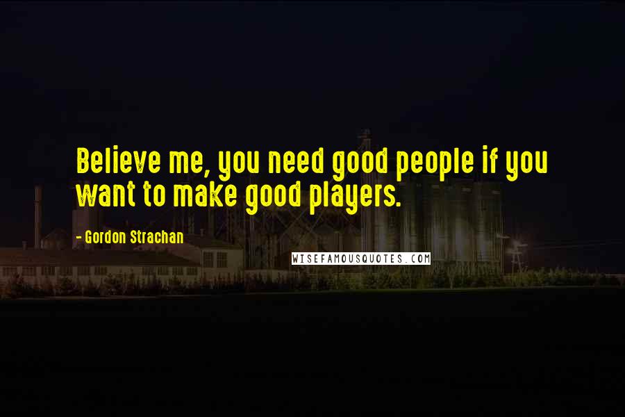 Gordon Strachan Quotes: Believe me, you need good people if you want to make good players.