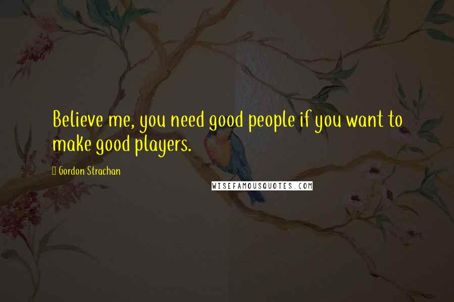 Gordon Strachan Quotes: Believe me, you need good people if you want to make good players.