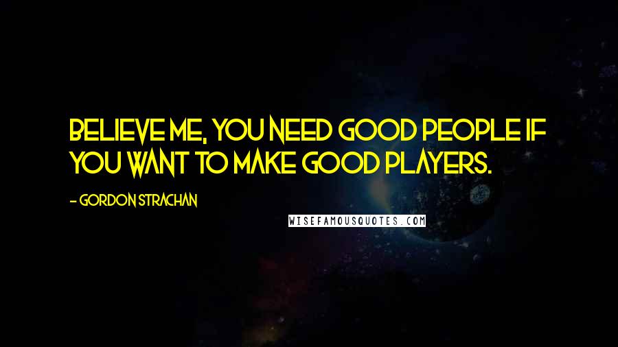 Gordon Strachan Quotes: Believe me, you need good people if you want to make good players.