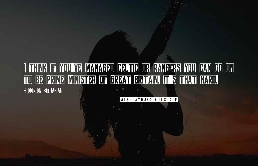 Gordon Strachan Quotes: I think if you've managed Celtic or Rangers you can go on to be Prime Minister of Great Britain, it's that hard.