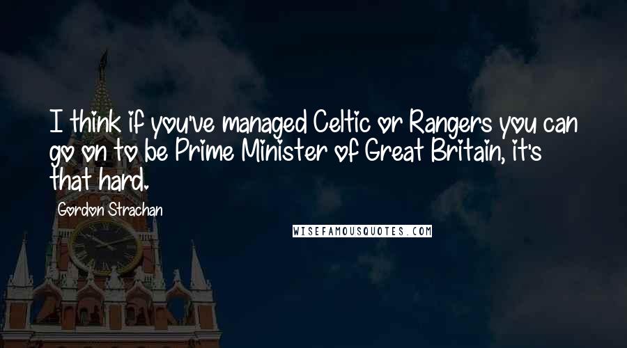 Gordon Strachan Quotes: I think if you've managed Celtic or Rangers you can go on to be Prime Minister of Great Britain, it's that hard.