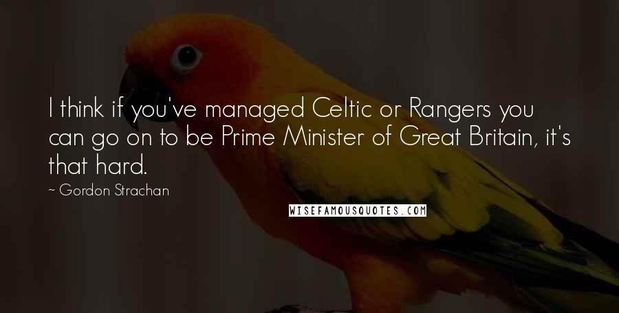 Gordon Strachan Quotes: I think if you've managed Celtic or Rangers you can go on to be Prime Minister of Great Britain, it's that hard.