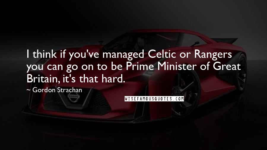 Gordon Strachan Quotes: I think if you've managed Celtic or Rangers you can go on to be Prime Minister of Great Britain, it's that hard.