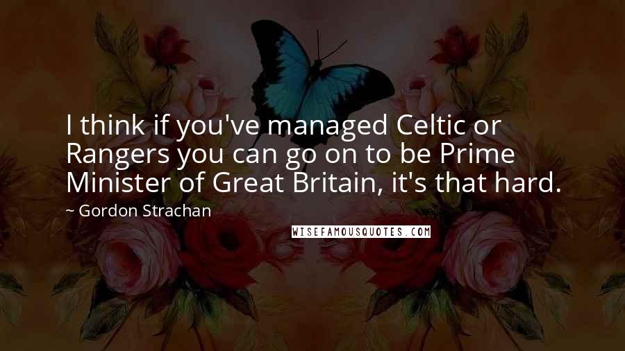 Gordon Strachan Quotes: I think if you've managed Celtic or Rangers you can go on to be Prime Minister of Great Britain, it's that hard.