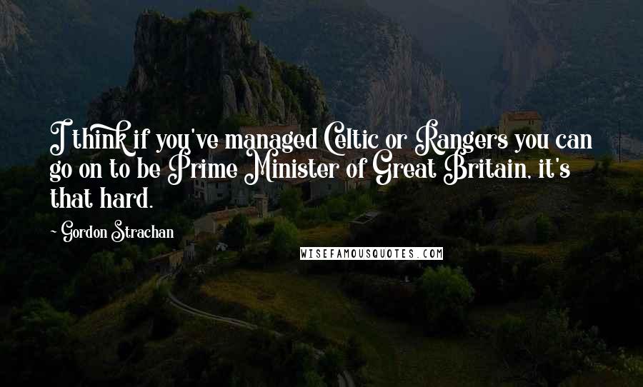 Gordon Strachan Quotes: I think if you've managed Celtic or Rangers you can go on to be Prime Minister of Great Britain, it's that hard.