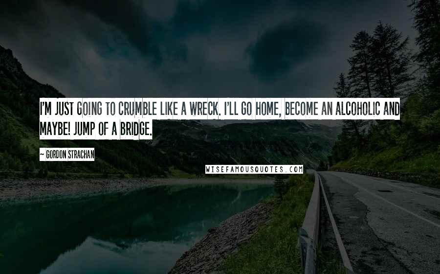 Gordon Strachan Quotes: I'm just going to crumble like a wreck. I'll go home, become an alcoholic and maybe! jump of a bridge.