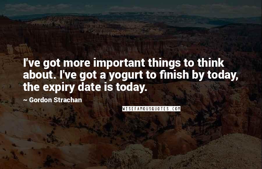 Gordon Strachan Quotes: I've got more important things to think about. I've got a yogurt to finish by today, the expiry date is today.