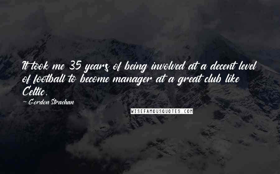Gordon Strachan Quotes: It took me 35 years of being involved at a decent level of football to become manager at a great club like Celtic.