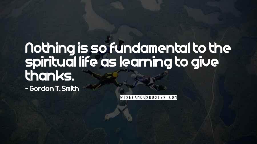 Gordon T. Smith Quotes: Nothing is so fundamental to the spiritual life as learning to give thanks.
