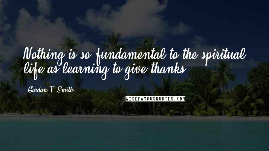 Gordon T. Smith Quotes: Nothing is so fundamental to the spiritual life as learning to give thanks.