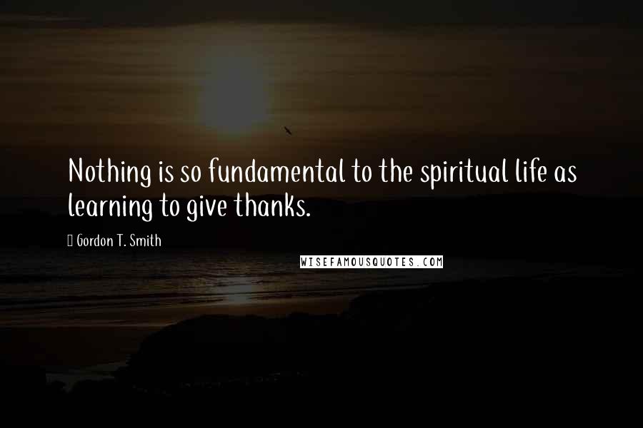 Gordon T. Smith Quotes: Nothing is so fundamental to the spiritual life as learning to give thanks.