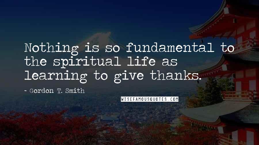 Gordon T. Smith Quotes: Nothing is so fundamental to the spiritual life as learning to give thanks.