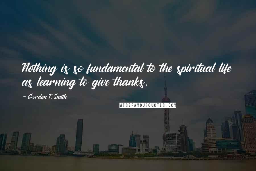 Gordon T. Smith Quotes: Nothing is so fundamental to the spiritual life as learning to give thanks.