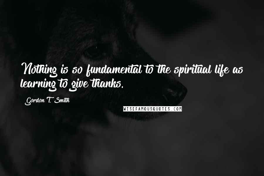 Gordon T. Smith Quotes: Nothing is so fundamental to the spiritual life as learning to give thanks.