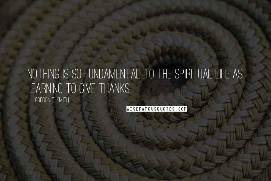 Gordon T. Smith Quotes: Nothing is so fundamental to the spiritual life as learning to give thanks.
