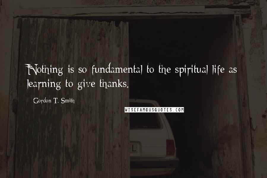 Gordon T. Smith Quotes: Nothing is so fundamental to the spiritual life as learning to give thanks.