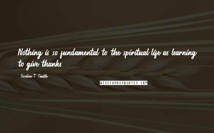 Gordon T. Smith Quotes: Nothing is so fundamental to the spiritual life as learning to give thanks.
