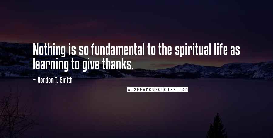 Gordon T. Smith Quotes: Nothing is so fundamental to the spiritual life as learning to give thanks.