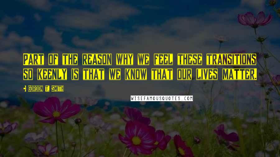 Gordon T. Smith Quotes: Part of the reason why we feel these transitions so keenly is that we know that our lives matter.