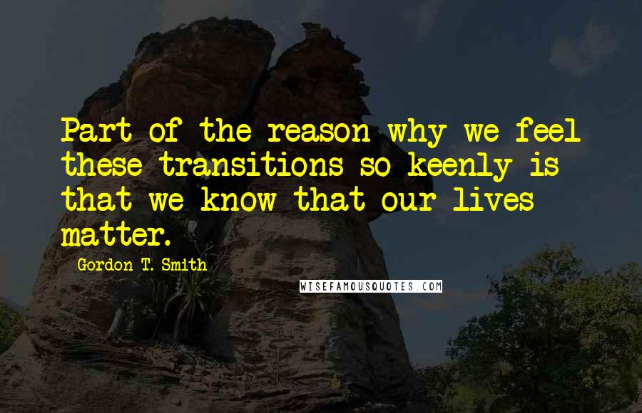 Gordon T. Smith Quotes: Part of the reason why we feel these transitions so keenly is that we know that our lives matter.