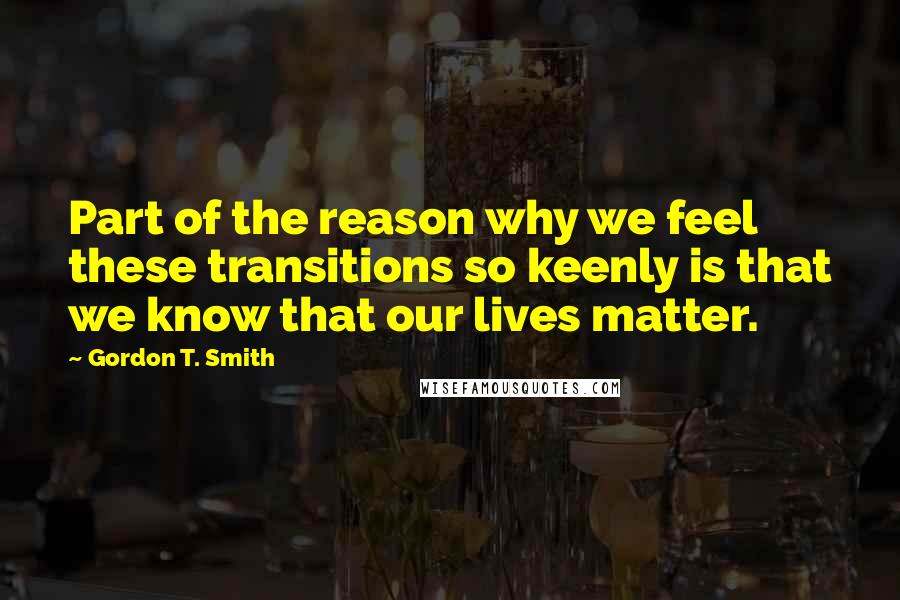 Gordon T. Smith Quotes: Part of the reason why we feel these transitions so keenly is that we know that our lives matter.