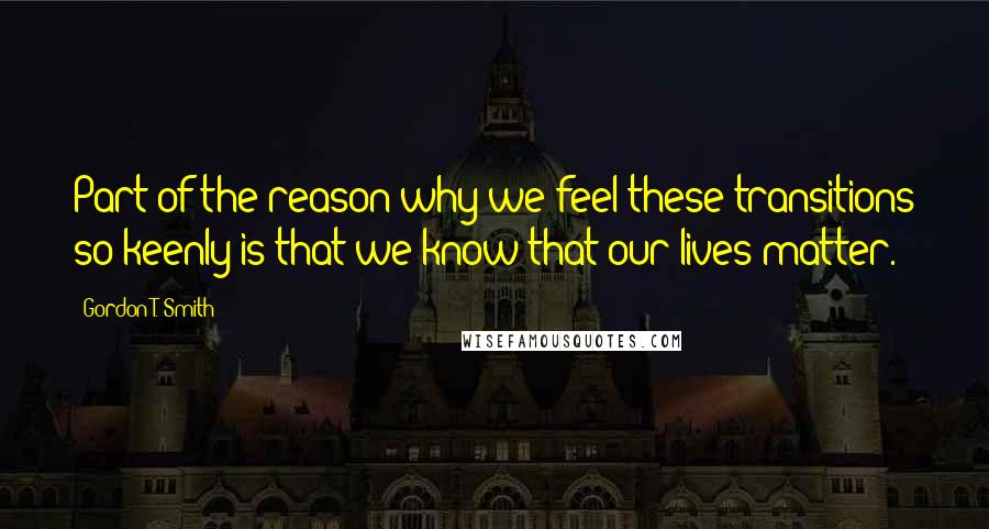 Gordon T. Smith Quotes: Part of the reason why we feel these transitions so keenly is that we know that our lives matter.