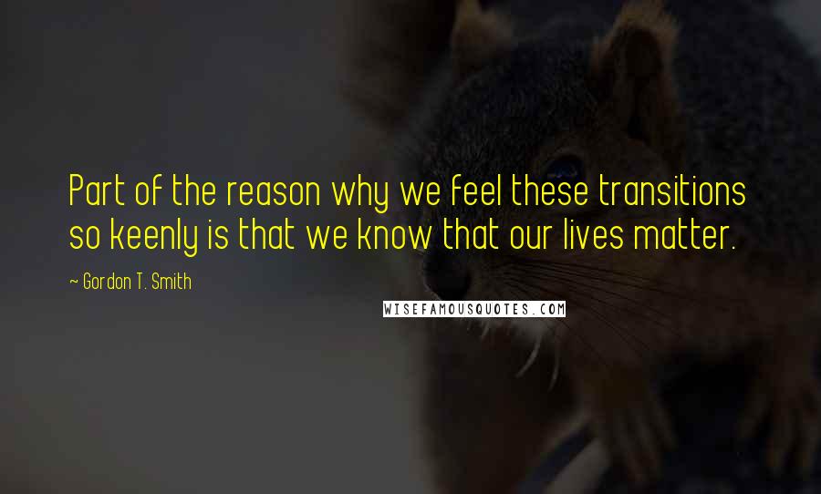 Gordon T. Smith Quotes: Part of the reason why we feel these transitions so keenly is that we know that our lives matter.